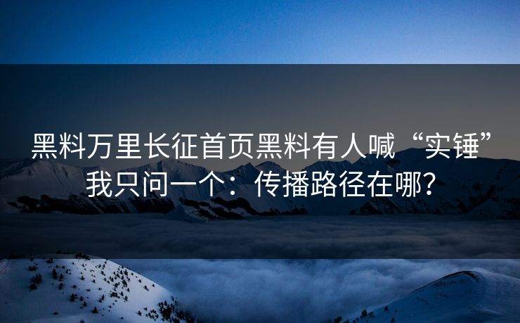 黑料万里长征首页黑料有人喊“实锤”我只问一个：传播路径在哪？