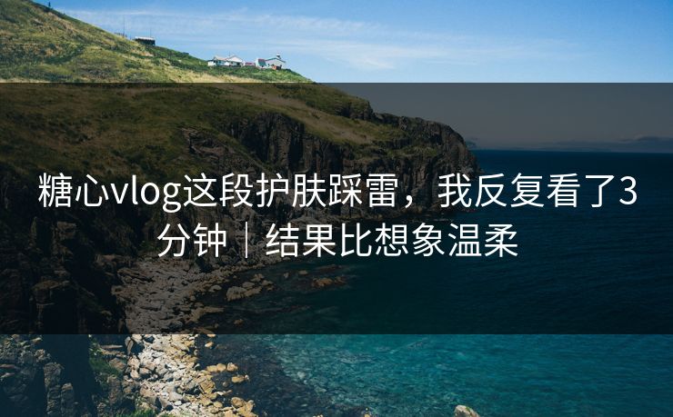 糖心vlog这段护肤踩雷，我反复看了3分钟｜结果比想象温柔