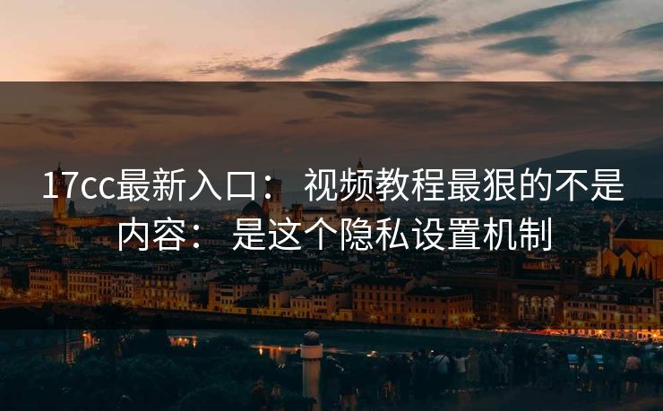 17cc最新入口： 视频教程最狠的不是内容： 是这个隐私设置机制