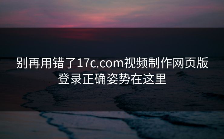 别再用错了17c.com视频制作网页版登录正确姿势在这里