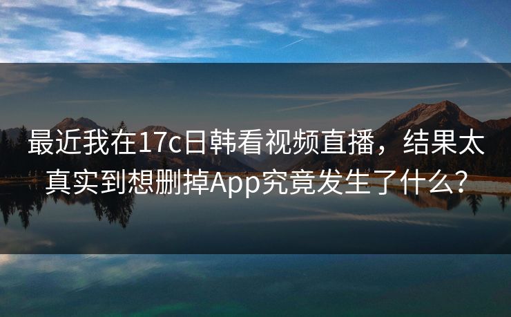 最近我在17c日韩看视频直播，结果太真实到想删掉App究竟发生了什么？